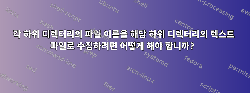 각 하위 디렉터리의 파일 이름을 해당 하위 디렉터리의 텍스트 파일로 수집하려면 어떻게 해야 합니까?