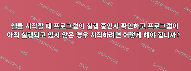 쉘을 시작할 때 프로그램이 실행 중인지 확인하고 프로그램이 아직 실행되고 있지 않은 경우 시작하려면 어떻게 해야 합니까?