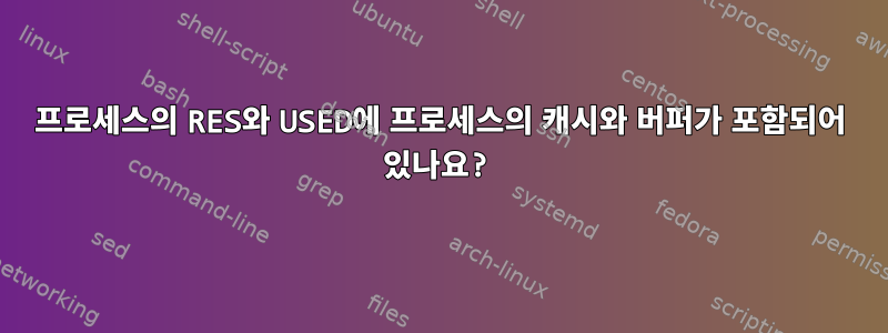 프로세스의 RES와 USED에 프로세스의 캐시와 버퍼가 포함되어 있나요?