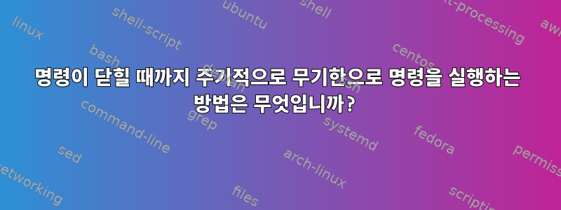 명령이 닫힐 때까지 주기적으로 무기한으로 명령을 실행하는 방법은 무엇입니까?