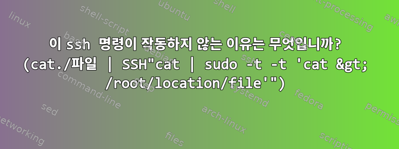 이 ssh 명령이 작동하지 않는 이유는 무엇입니까? (cat./파일 | SSH"cat | sudo -t -t 'cat &gt; /root/location/file'")