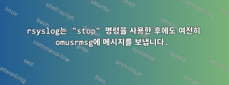 rsyslog는 "stop" 명령을 사용한 후에도 여전히 omusrmsg에 메시지를 보냅니다.