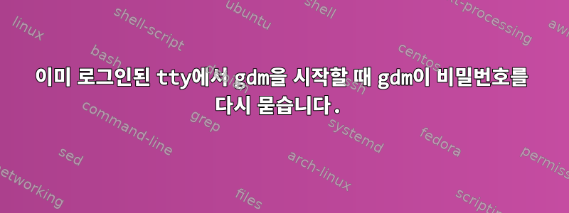 이미 로그인된 tty에서 gdm을 시작할 때 gdm이 비밀번호를 다시 묻습니다.