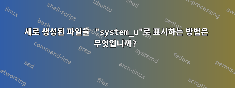 새로 생성된 파일을 "system_u"로 표시하는 방법은 무엇입니까?