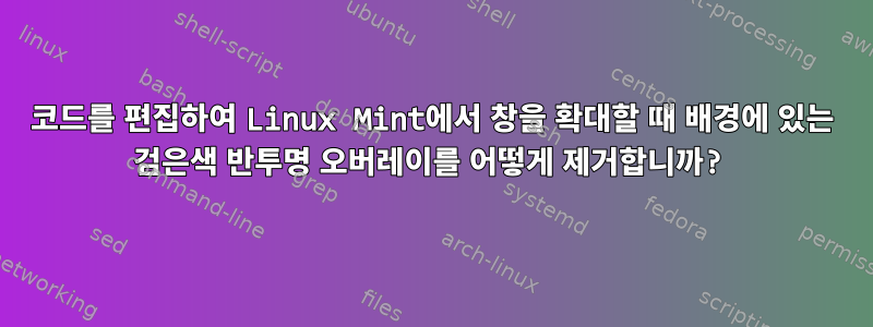 코드를 편집하여 Linux Mint에서 창을 확대할 때 배경에 있는 검은색 반투명 ​​오버레이를 어떻게 제거합니까?