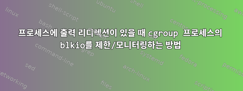 프로세스에 출력 리디렉션이 있을 때 cgroup 프로세스의 blkio를 제한/모니터링하는 방법