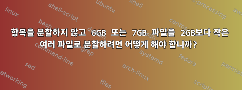 항목을 분할하지 않고 6GB 또는 7GB 파일을 2GB보다 작은 여러 파일로 분할하려면 어떻게 해야 합니까?