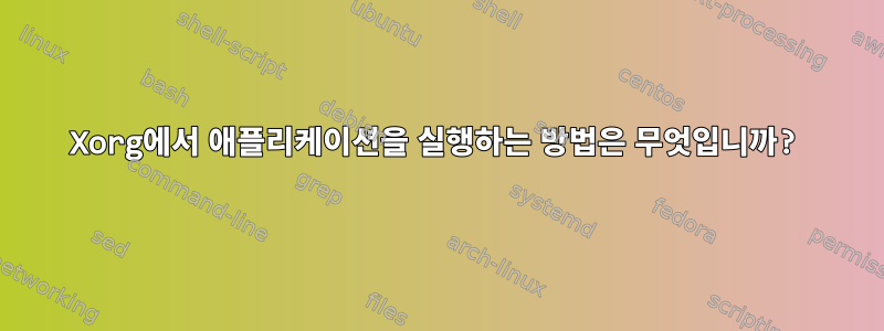 Xorg에서 애플리케이션을 실행하는 방법은 무엇입니까?