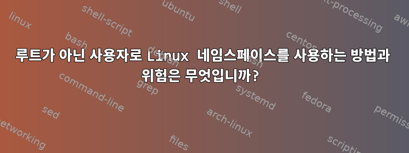 루트가 아닌 사용자로 Linux 네임스페이스를 사용하는 방법과 위험은 무엇입니까?