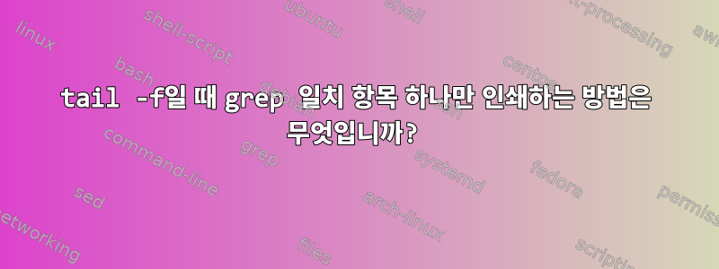 tail -f일 때 grep 일치 항목 하나만 인쇄하는 방법은 무엇입니까?