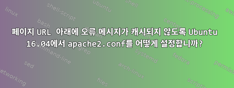 페이지 URL 아래에 오류 메시지가 캐시되지 않도록 Ubuntu 16.04에서 apache2.conf를 어떻게 설정합니까?