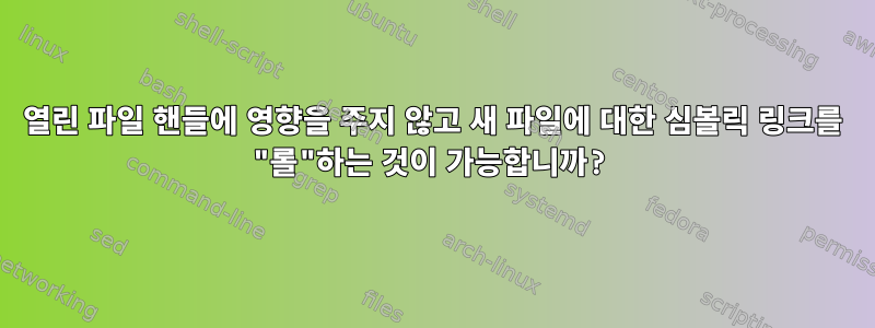 열린 파일 핸들에 영향을 주지 않고 새 파일에 대한 심볼릭 링크를 "롤"하는 것이 가능합니까?