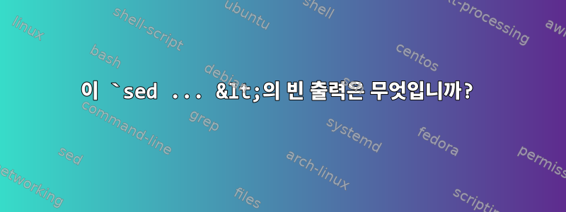 이 `sed ... &lt;의 빈 출력은 무엇입니까?