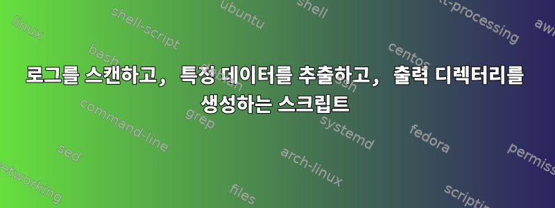 로그를 스캔하고, 특정 데이터를 추출하고, 출력 디렉터리를 생성하는 스크립트