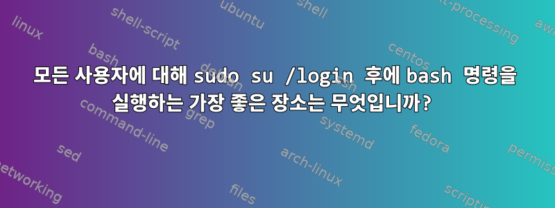 모든 사용자에 대해 sudo su /login 후에 bash 명령을 실행하는 가장 좋은 장소는 무엇입니까?