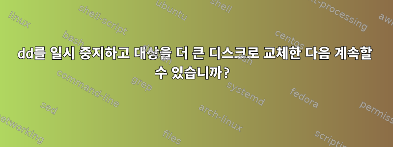 dd를 일시 중지하고 대상을 더 큰 디스크로 교체한 다음 계속할 수 있습니까?