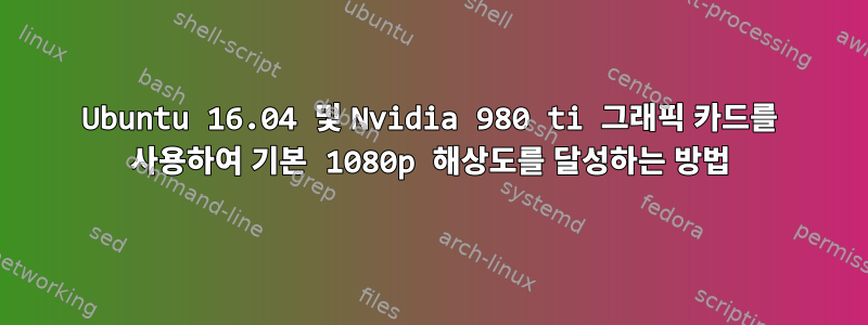 Ubuntu 16.04 및 Nvidia 980 ti 그래픽 카드를 사용하여 기본 1080p 해상도를 달성하는 방법