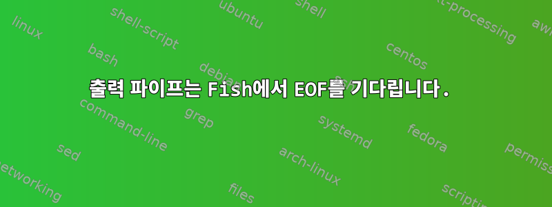 출력 파이프는 Fish에서 EOF를 기다립니다.