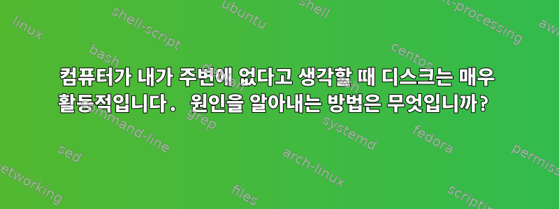 컴퓨터가 내가 주변에 없다고 생각할 때 디스크는 매우 활동적입니다. 원인을 알아내는 방법은 무엇입니까?