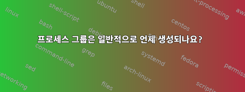 프로세스 그룹은 일반적으로 언제 생성되나요?