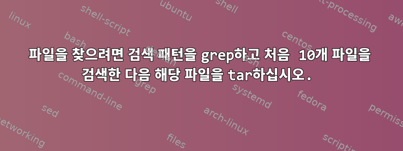 파일을 찾으려면 검색 패턴을 grep하고 처음 10개 파일을 검색한 다음 해당 파일을 tar하십시오.