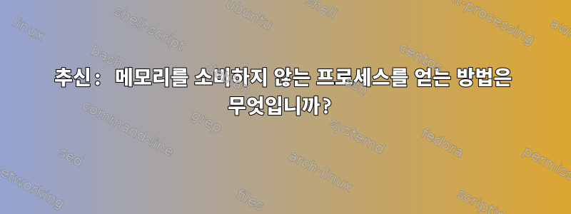 추신: 메모리를 소비하지 않는 프로세스를 얻는 방법은 무엇입니까?