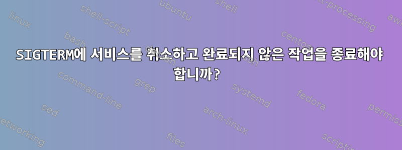 SIGTERM에 서비스를 취소하고 완료되지 않은 작업을 종료해야 합니까?