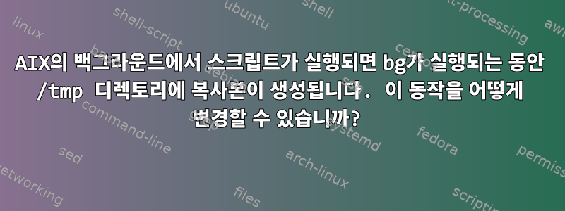 AIX의 백그라운드에서 스크립트가 실행되면 bg가 실행되는 동안 /tmp 디렉토리에 복사본이 생성됩니다. 이 동작을 어떻게 변경할 수 있습니까?