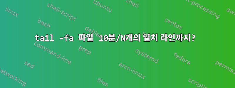 tail -fa 파일 10분/N개의 일치 라인까지?