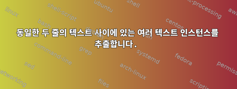 동일한 두 줄의 텍스트 사이에 있는 여러 텍스트 인스턴스를 추출합니다.