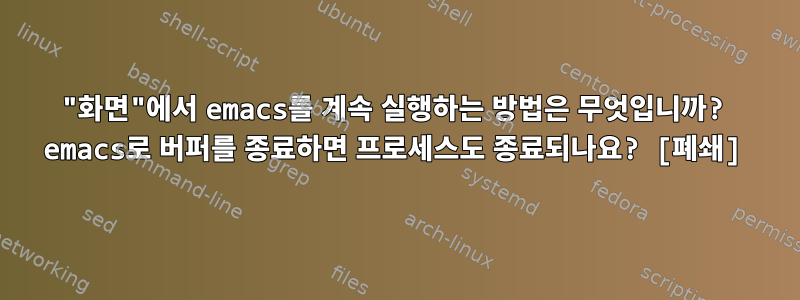 "화면"에서 emacs를 계속 실행하는 방법은 무엇입니까? emacs로 버퍼를 종료하면 프로세스도 종료되나요? [폐쇄]