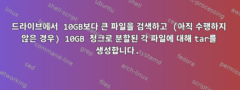 드라이브에서 10GB보다 큰 파일을 검색하고 (아직 수행하지 않은 경우) 10GB 청크로 분할된 각 파일에 대해 tar를 생성합니다.