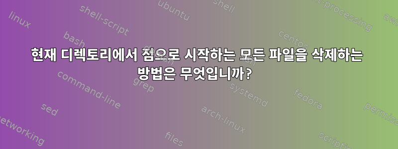 현재 디렉토리에서 점으로 시작하는 모든 파일을 삭제하는 방법은 무엇입니까?