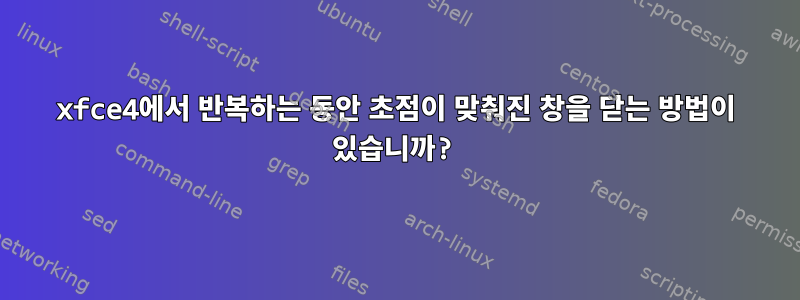 xfce4에서 반복하는 동안 초점이 맞춰진 창을 닫는 방법이 있습니까?