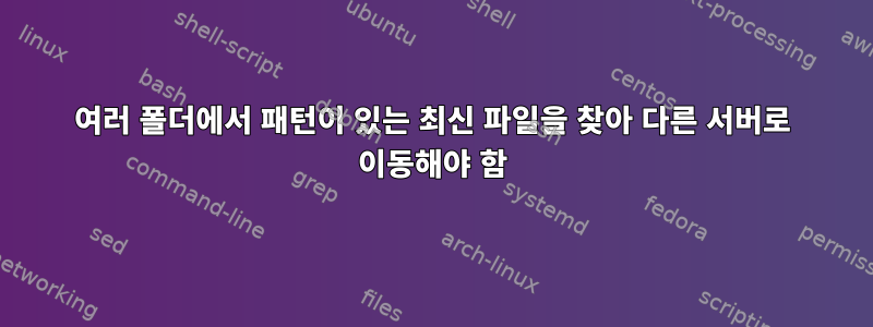 여러 폴더에서 패턴이 있는 최신 파일을 찾아 다른 서버로 이동해야 함