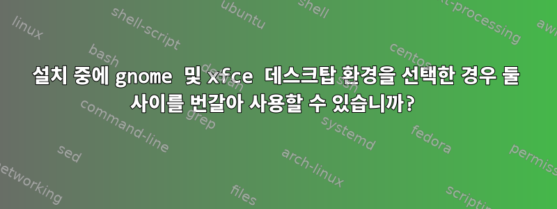 설치 중에 gnome 및 xfce 데스크탑 환경을 선택한 경우 둘 사이를 번갈아 사용할 수 있습니까?