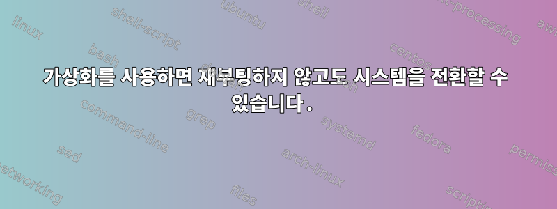 가상화를 사용하면 재부팅하지 않고도 시스템을 전환할 수 있습니다.