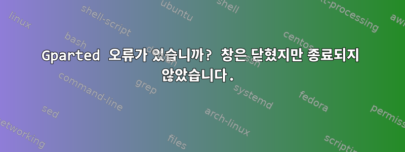 Gparted 오류가 있습니까? 창은 닫혔지만 종료되지 않았습니다.