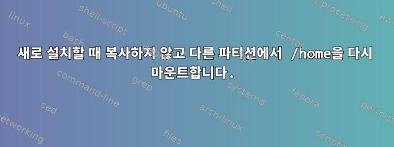 새로 설치할 때 복사하지 않고 다른 파티션에서 /home을 다시 마운트합니다.