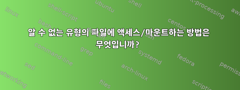 알 수 없는 유형의 파일에 액세스/마운트하는 방법은 무엇입니까?