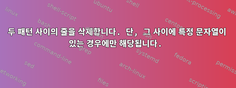 두 패턴 사이의 줄을 삭제합니다. 단, 그 사이에 특정 문자열이 있는 경우에만 해당됩니다.