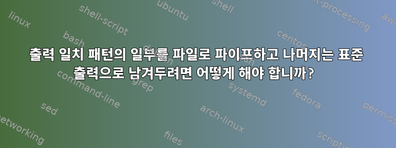 출력 일치 패턴의 일부를 파일로 파이프하고 나머지는 표준 출력으로 남겨두려면 어떻게 해야 합니까?