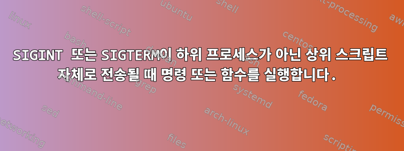 SIGINT 또는 SIGTERM이 하위 프로세스가 아닌 상위 스크립트 자체로 전송될 때 명령 또는 함수를 실행합니다.