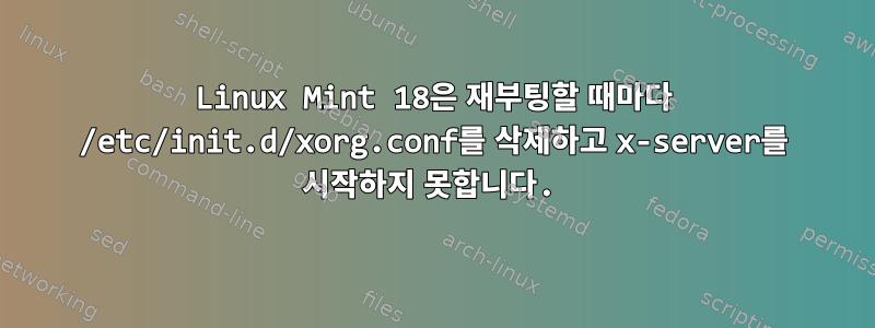 Linux Mint 18은 재부팅할 때마다 /etc/init.d/xorg.conf를 삭제하고 x-server를 시작하지 못합니다.