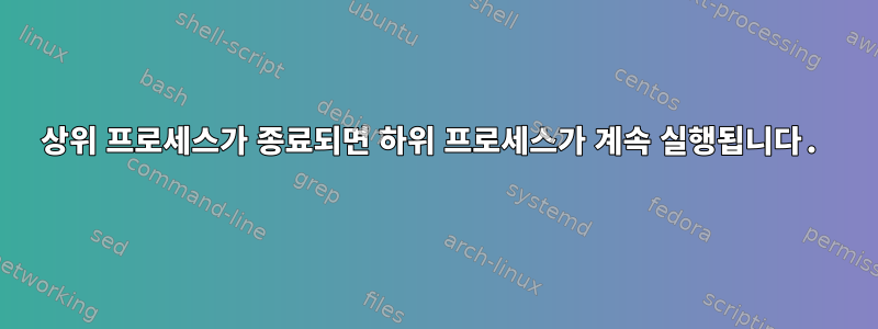 상위 프로세스가 종료되면 하위 프로세스가 계속 실행됩니다.