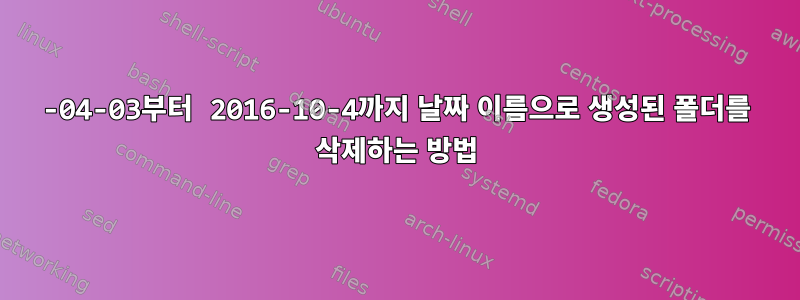 2016-04-03부터 2016-10-4까지 날짜 이름으로 생성된 폴더를 삭제하는 방법