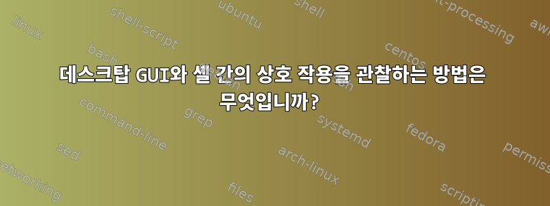 데스크탑 GUI와 셸 간의 상호 작용을 관찰하는 방법은 무엇입니까?