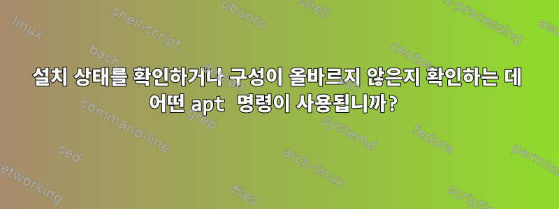 설치 상태를 확인하거나 구성이 올바르지 않은지 확인하는 데 어떤 apt 명령이 사용됩니까?