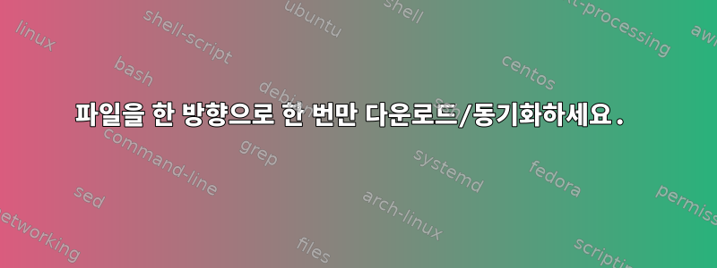 파일을 한 방향으로 한 번만 다운로드/동기화하세요.