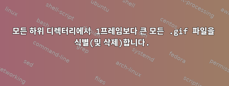 모든 하위 디렉터리에서 1프레임보다 큰 모든 .gif 파일을 식별(및 삭제)합니다.